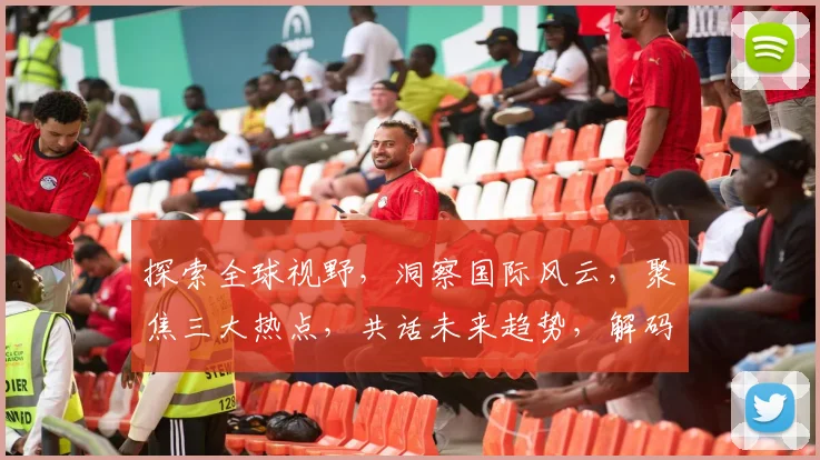 探索全球视野，洞察国际风云，聚焦三大热点，共话未来趋势，解码世界格局